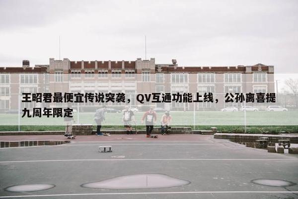 王昭君最便宜传说突袭，QV互通功能上线，公孙离喜提九周年限定