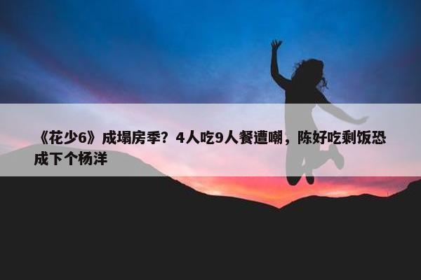 《花少6》成塌房季？4人吃9人餐遭嘲，陈好吃剩饭恐成下个杨洋