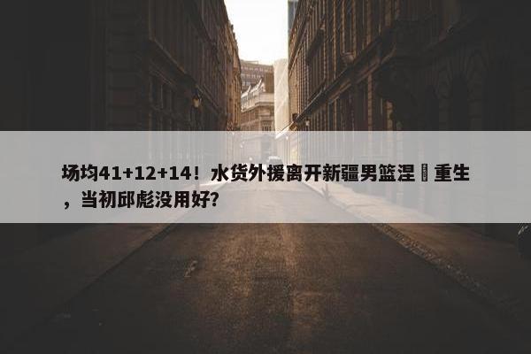 场均41+12+14！水货外援离开新疆男篮涅槃重生，当初邱彪没用好？