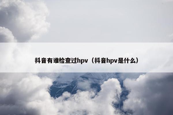 抖音有谁检查过hpv（抖音hpv是什么）