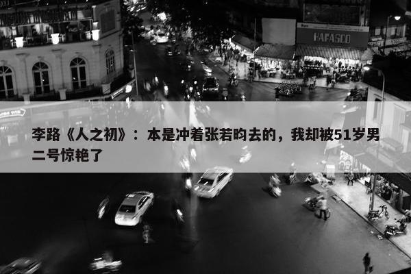 李路《人之初》：本是冲着张若昀去的，我却被51岁男二号惊艳了