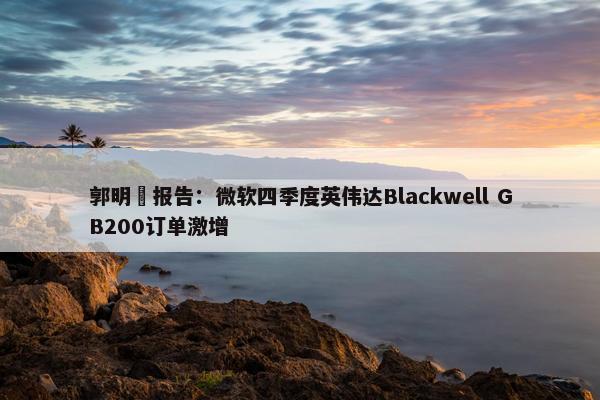 郭明錤报告：微软四季度英伟达Blackwell GB200订单激增