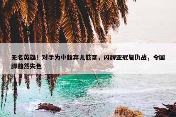 无名英雄！对手为中超弃儿鼓掌，闪耀亚冠复仇战，令国脚黯然失色