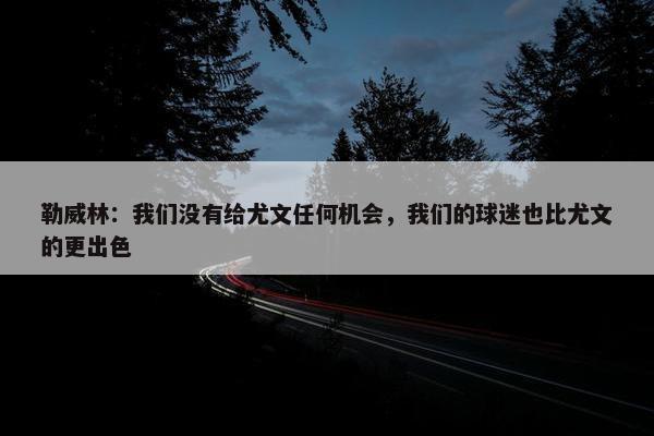 勒威林：我们没有给尤文任何机会，我们的球迷也比尤文的更出色