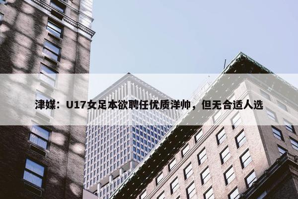 津媒：U17女足本欲聘任优质洋帅，但无合适人选