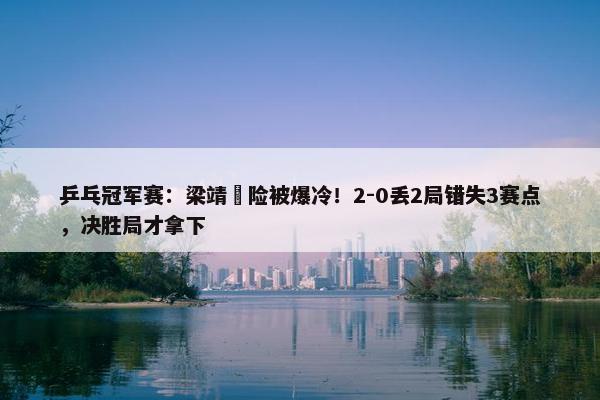 乒乓冠军赛：梁靖崑险被爆冷！2-0丢2局错失3赛点，决胜局才拿下