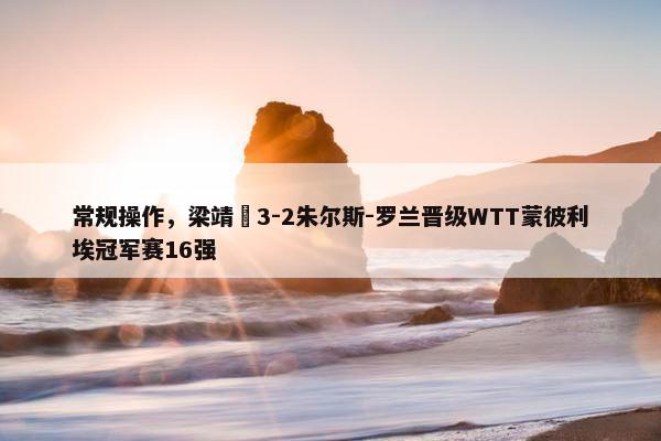 常规操作，梁靖崑3-2朱尔斯-罗兰晋级WTT蒙彼利埃冠军赛16强