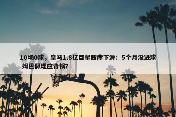 10场0球，皇马1.8亿巨星断崖下滑：5个月没进球 姆巴佩理应背锅？