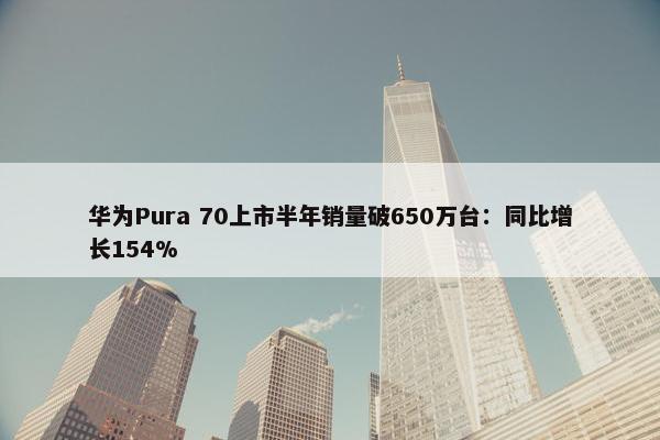 华为Pura 70上市半年销量破650万台：同比增长154%