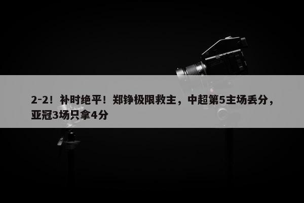 2-2！补时绝平！郑铮极限救主，中超第5主场丢分，亚冠3场只拿4分