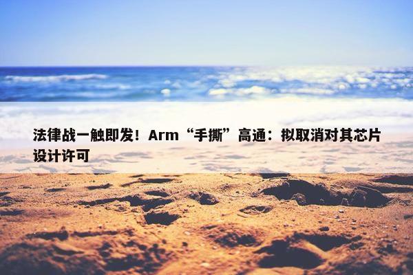 法律战一触即发！Arm“手撕”高通：拟取消对其芯片设计许可