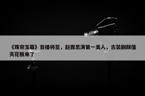 《珠帘玉幕》首播将至，赵露思演第一美人，古装剧颜值天花板来了