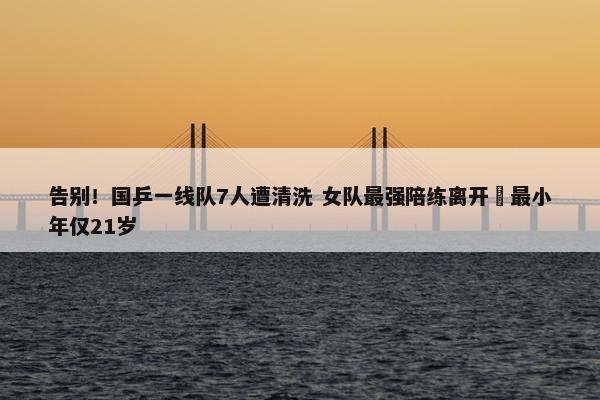 告别！国乒一线队7人遭清洗 女队最强陪练离开 最小年仅21岁