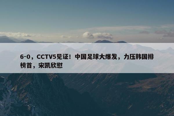 6-0，CCTV5见证！中国足球大爆发，力压韩国排榜首，宋凯欣慰