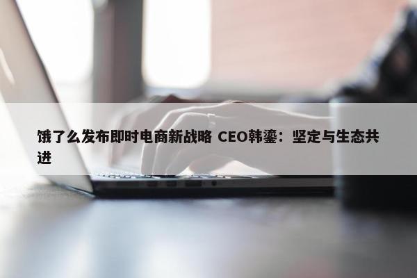 饿了么发布即时电商新战略 CEO韩鎏：坚定与生态共进