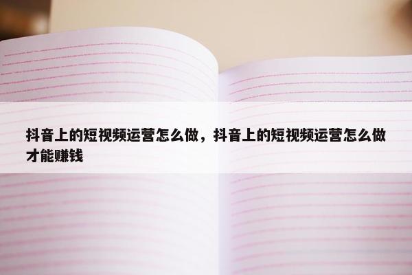 抖音上的短视频运营怎么做，抖音上的短视频运营怎么做才能赚钱