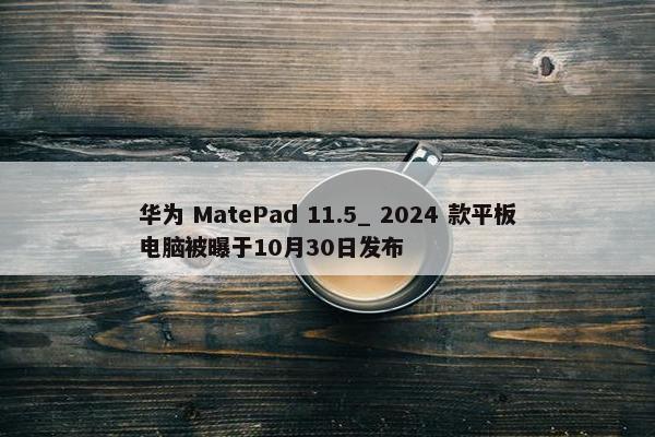 华为 MatePad 11.5_ 2024 款平板电脑被曝于10月30日发布