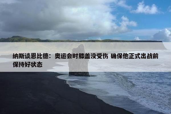 纳斯谈恩比德：奥运会时膝盖没受伤 确保他正式出战前保持好状态