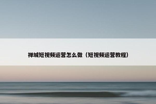 禅城短视频运营怎么做（短视频运营教程）