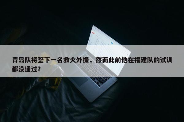 青岛队将签下一名救火外援，然而此前他在福建队的试训都没通过？