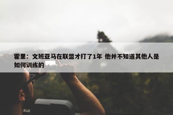 霍里：文班亚马在联盟才打了1年 他并不知道其他人是如何训练的