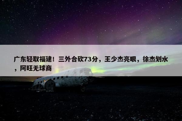 广东轻取福建！三外合砍73分，王少杰亮眼，徐杰划水，阿旺无球商