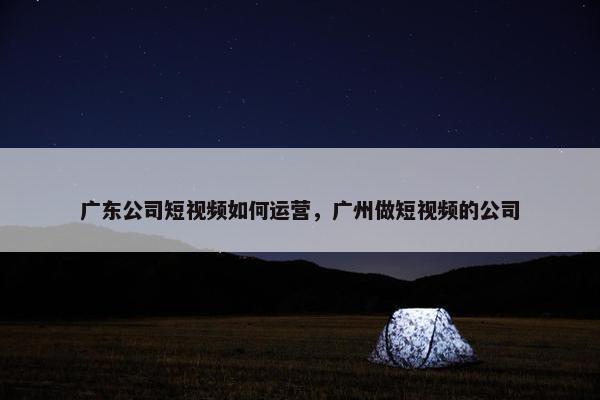 广东公司短视频如何运营，广州做短视频的公司