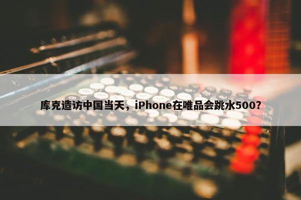 库克造访中国当天，iPhone在唯品会跳水500？