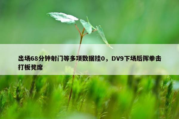 出场68分钟射门等多项数据挂0，DV9下场后挥拳击打板凳席