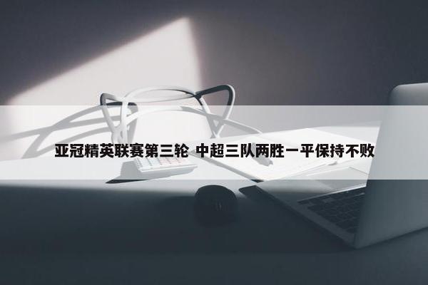 亚冠精英联赛第三轮 中超三队两胜一平保持不败