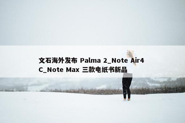 文石海外发布 Palma 2_Note Air4 C_Note Max 三款电纸书新品