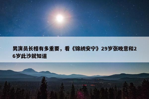 男演员长相有多重要，看《锦绣安宁》29岁张晚意和26岁此沙就知道