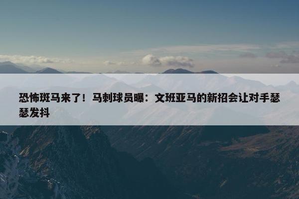 恐怖斑马来了！马刺球员曝：文班亚马的新招会让对手瑟瑟发抖