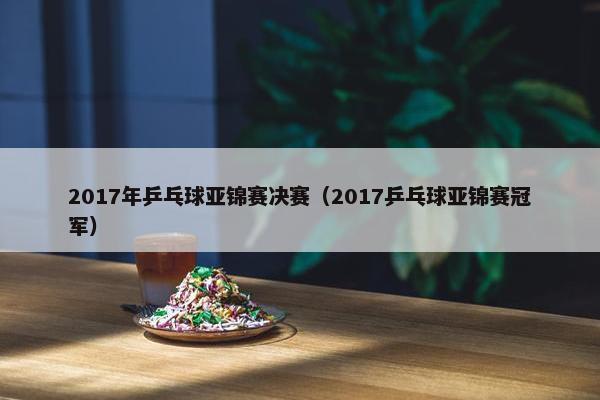 2017年乒乓球亚锦赛决赛（2017乒乓球亚锦赛冠军）