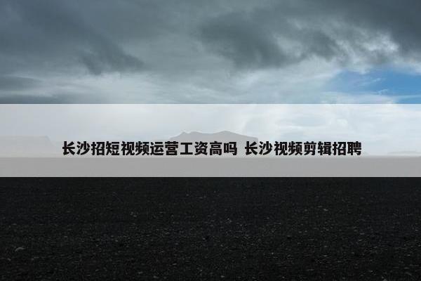 长沙招短视频运营工资高吗 长沙视频剪辑招聘