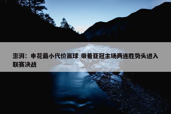 澎湃：申花最小代价赢球 带着亚冠主场两连胜势头进入联赛决战