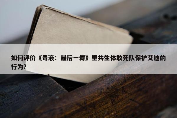 如何评价《毒液：最后一舞》里共生体敢死队保护艾迪的行为？