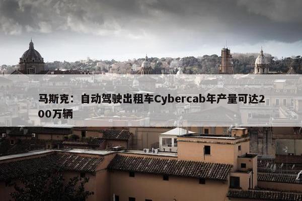 马斯克：自动驾驶出租车Cybercab年产量可达200万辆