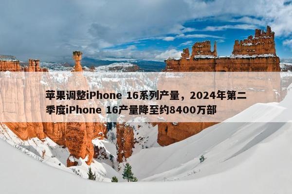 苹果调整iPhone 16系列产量，2024年第二季度iPhone 16产量降至约8400万部