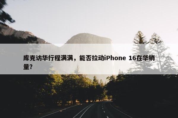 库克访华行程满满，能否拉动iPhone 16在华销量？