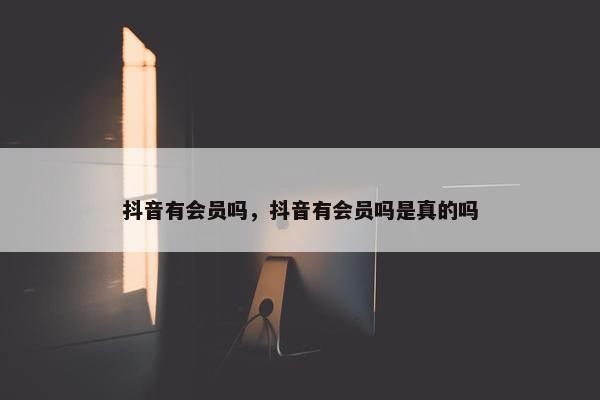 抖音有会员吗，抖音有会员吗是真的吗