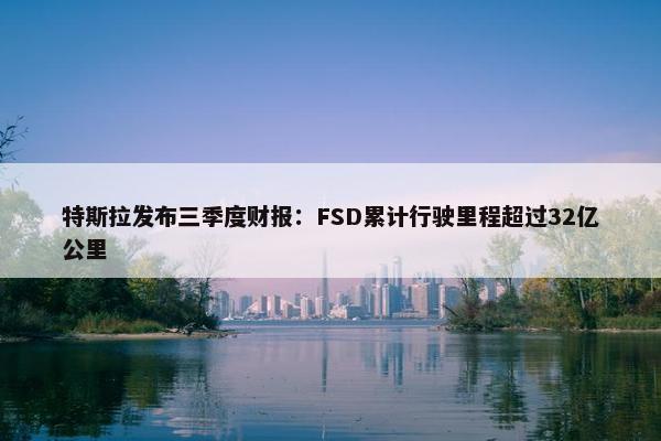 特斯拉发布三季度财报：FSD累计行驶里程超过32亿公里