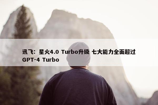 讯飞：星火4.0 Turbo升级 七大能力全面超过GPT-4 Turbo