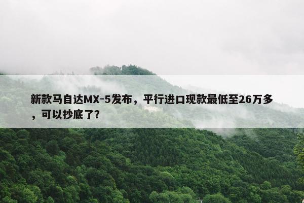 新款马自达MX-5发布，平行进口现款最低至26万多，可以抄底了？