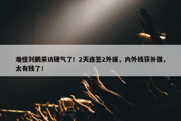 难怪刘鹏采访硬气了！2天连签2外援，内外线获补强，太有钱了！