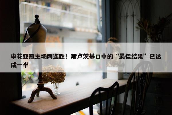 申花亚冠主场两连胜！斯卢茨基口中的“最佳结果”已达成一半