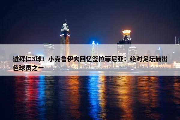 进拜仁3球！小克鲁伊夫回忆签拉菲尼亚：绝对足坛最出色球员之一