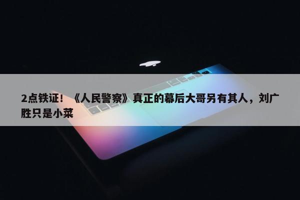 2点铁证！《人民警察》真正的幕后大哥另有其人，刘广胜只是小菜