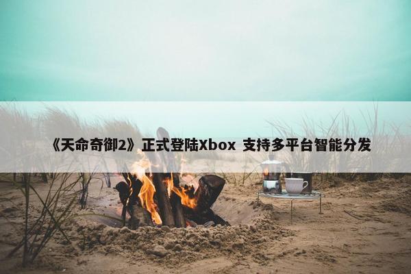 《天命奇御2》正式登陆Xbox 支持多平台智能分发