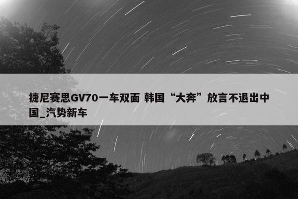 捷尼赛思GV70一车双面 韩国“大奔”放言不退出中国_汽势新车